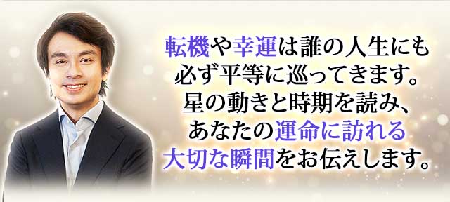 転機や幸運は誰の人生にも必ず平等に巡ってきます。星の動きと時期を読み、あなたの運命に訪れる大切な瞬間をお伝えします。
